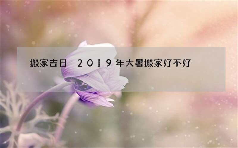 搬家吉日 2019年大暑搬家好不好